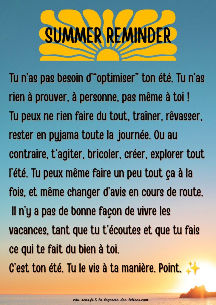 Tu n’as pas besoin d’“optimiser” ton été. Tu n’as rien à prouver, à personne, pas même à toi !
Tu peux ne rien faire du tout, traîner, rêvasser, rester en pyjama toute la journée. Ou au contraire, t’agiter, bricoler, créer, explorer tout l’été. Tu peux même faire un peu tout ça à la fois, et même changer d’avis en cours de route.
Il n’y a pas de bonne façon de vivre les vacances, tant que tu t’écoutes et que tu fais ce qui te fait du bien à toi.
C’est ton été. Tu le vis à ta manière. Point. ✨